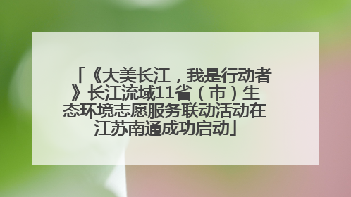 《大美长江，我是行动者》长江流域11省（市）生态环境志愿服务联动活动在江苏南通成功启动