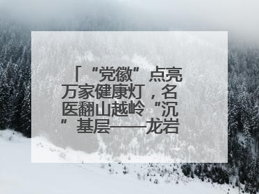 “党徽”点亮万家健康灯，名医翻山越岭“沉”基层——龙岩人民医院党员医生奏响基层健