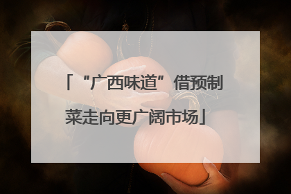 “广西味道”借预制菜走向更广阔市场