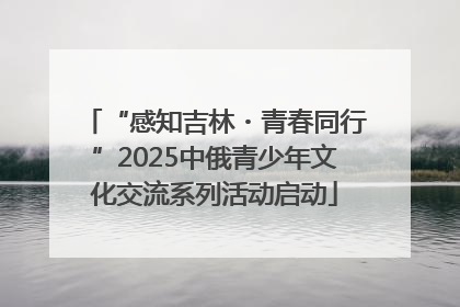 “感知吉林・青春同行”2025中俄青少年文化交流系列活动启动