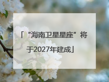 “海南卫星星座”将于2027年建成