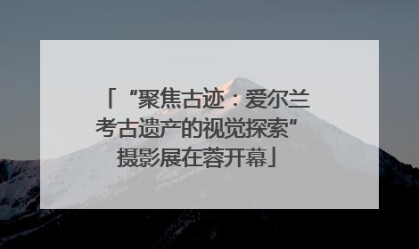 “聚焦古迹：爱尔兰考古遗产的视觉探索”摄影展在蓉开幕