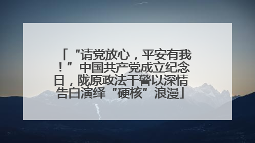 “请党放心，平安有我！”中国共产党成立纪念日，陇原政法干警以深情告白演绎“硬核”浪漫