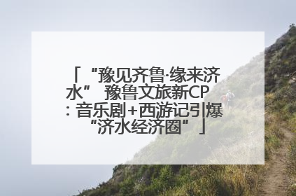 “豫见齐鲁·缘来济水” 豫鲁文旅新CP：音乐剧+西游记引爆“济水经济圈”