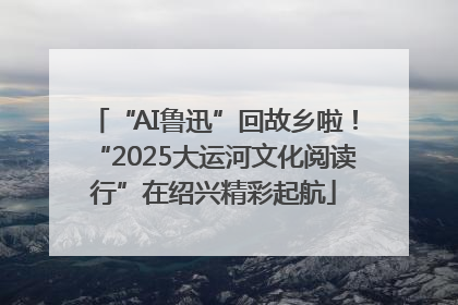 “AI鲁迅”回故乡啦！“2025大运河文化阅读行”在绍兴精彩起航