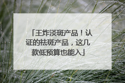 王炸淡斑产品！认证的祛斑产品，这几款低预算也能入