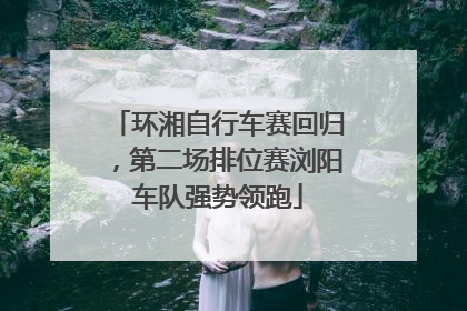 环湘自行车赛回归，第二场排位赛浏阳车队强势领跑