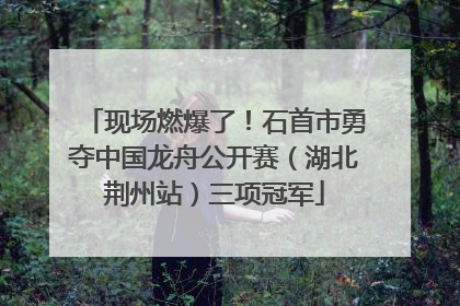 现场燃爆了！石首市勇夺中国龙舟公开赛（湖北荆州站）三项冠军