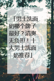 男士洗面奶哪个牌子最好？清爽无负担！十大男士洗面奶推荐