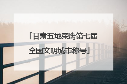 甘肃五地荣膺第七届全国文明城市称号