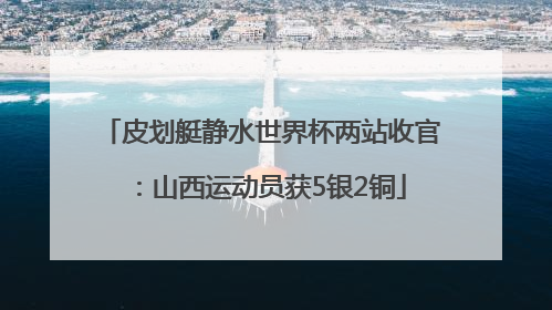 皮划艇静水世界杯两站收官：山西运动员获5银2铜