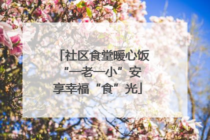 社区食堂暖心饭 “一老一小”安享幸福“食”光