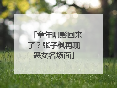 童年阴影回来了？张子枫再现恶女名场面