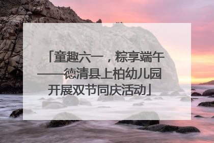 童趣六一，粽享端午——德清县上柏幼儿园开展双节同庆活动