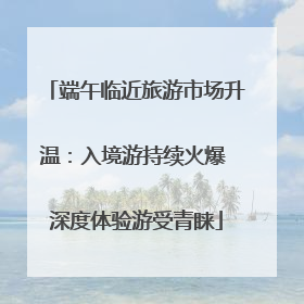 端午临近旅游市场升温：入境游持续火爆 深度体验游受青睐
