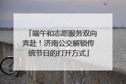 端午和志愿服务双向奔赴！济南公交解锁传统节日的打开方式
