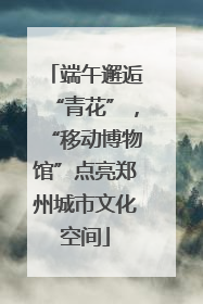 端午邂逅“青花”，“移动博物馆”点亮郑州城市文化空间