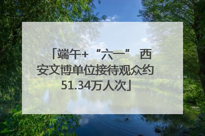 端午+“六一” 西安文博单位接待观众约51.34万人次