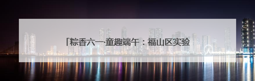 粽香六一·童趣端午：福山区实验幼儿园开展六一亲子嘉年华活动