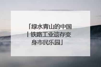 绿水青山的中国丨铁路工业遗存变身市民乐园