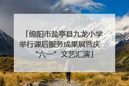 绵阳市盐亭县九龙小学举行课后服务成果展暨庆“六一”文艺汇演