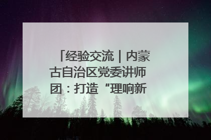 经验交流｜内蒙古自治区党委讲师团：打造“理响新征程”宣讲品牌
