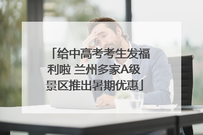 给中高考考生发福利啦 兰州多家A级景区推出暑期优惠