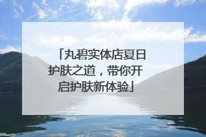 丸碧实体店夏日护肤之道，带你开启护肤新体验