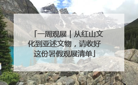 一周观展｜从红山文化到亚述文物，请收好这份暑假观展清单