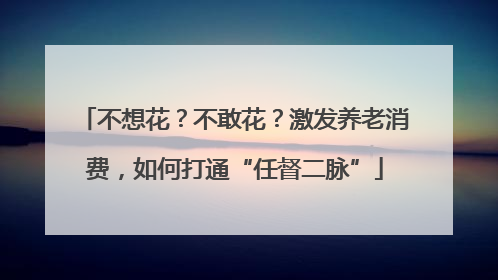 不想花？不敢花？激发养老消费，如何打通“任督二脉”