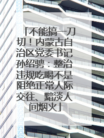 不能搞一刀切！内蒙古自治区党委书记孙绍骋：整治违规吃喝不是阻绝正常人际交往、黯淡人间烟火