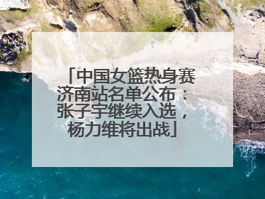 中国女篮热身赛济南站名单公布：张子宇继续入选，杨力维将出战