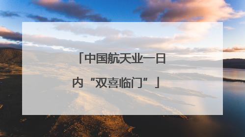 中国航天业一日内“双喜临门”