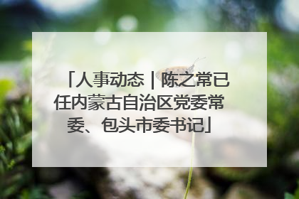 人事动态｜陈之常已任内蒙古自治区党委常委、包头市委书记