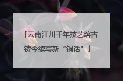 云南江川千年技艺熔古铸今续写新“铜话”