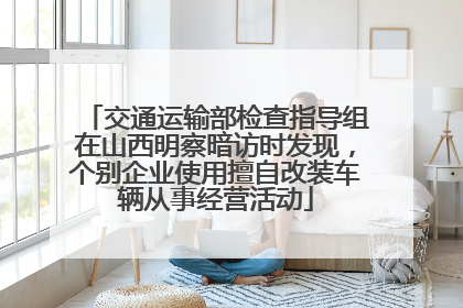 交通运输部检查指导组在山西明察暗访时发现，个别企业使用擅自改装车辆从事经营活动