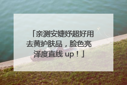 亲测安婕妤超好用去黄护肤品，脸色亮泽度直线 up！