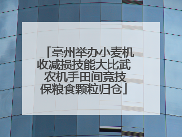 亳州举办小麦机收减损技能大比武 农机手田间竞技保粮食颗粒归仓