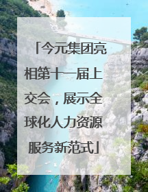 今元集团亮相第十一届上交会，展示全球化人力资源服务新范式