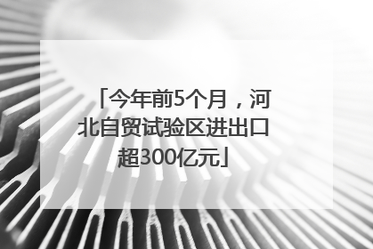 今年前5个月，河北自贸试验区进出口超300亿元