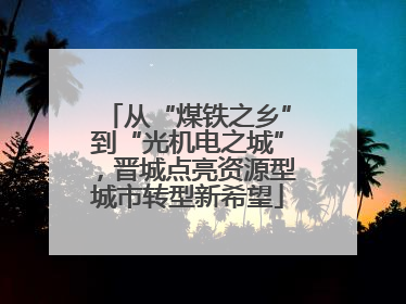 从“煤铁之乡”到“光机电之城”，晋城点亮资源型城市转型新希望