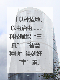 以种适地、以虫治虫……科技赋能“三夏” “智慧种地”绘就好“丰”景