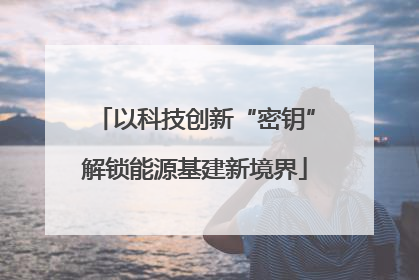 以科技创新“密钥”解锁能源基建新境界