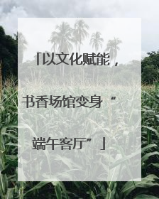 以文化赋能，书香场馆变身“端午客厅”