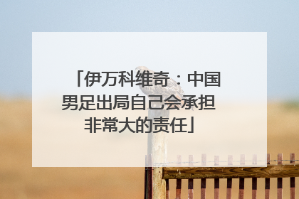 伊万科维奇：中国男足出局自己会承担非常大的责任