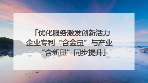 优化服务激发创新活力 企业专利“含金量”与产业“含新量”同步提升