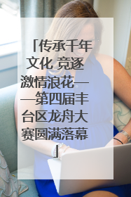 传承千年文化 竞逐激情浪花——第四届丰台区龙舟大赛圆满落幕