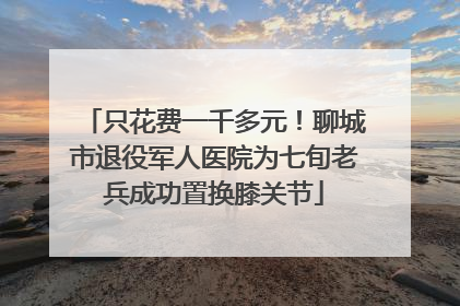 只花费一千多元！聊城市退役军人医院为七旬老兵成功置换膝关节