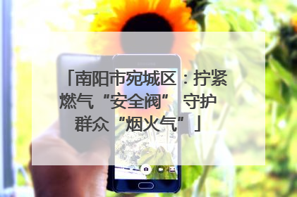 南阳市宛城区：拧紧燃气“安全阀” 守护群众“烟火气”