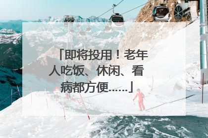 即将投用！老年人吃饭、休闲、看病都方便……
